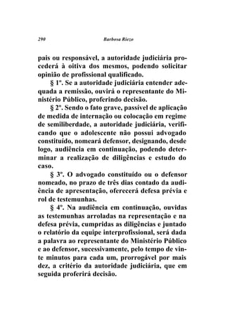 290                   Barbosa Riezo



pais ou responsável, a autoridade judiciária pro-
cederá à oitiva dos mesmos, podendo solicitar
opinião de profissional qualificado.
    § 1º. Se a autoridade judiciária entender ade-
quada a remissão, ouvirá o representante do Mi-
nistério Público, proferindo decisão.
    § 2º. Sendo o fato grave, passível de aplicação
de medida de internação ou colocação em regime
de semiliberdade, a autoridade judiciária, verifi-
cando que o adolescente não possui advogado
constituído, nomeará defensor, designando, desde
logo, audiência em continuação, podendo deter-
minar a realização de diligências e estudo do
caso.
    § 3º. O advogado constituído ou o defensor
nomeado, no prazo de três dias contado da audi-
ência de apresentação, oferecerá defesa prévia e
rol de testemunhas.
    § 4º. Na audiência em continuação, ouvidas
as testemunhas arroladas na representação e na
defesa prévia, cumpridas as diligências e juntado
o relatório da equipe interprofissional, será dada
a palavra ao representante do Ministério Público
e ao defensor, sucessivamente, pelo tempo de vin-
te minutos para cada um, prorrogável por mais
dez, a critério da autoridade judiciária, que em
seguida proferirá decisão.
 