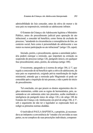 Estatuto da Criança e do Adolescente Interpretado       293


admissibilidade do Juiz conceder, antes da oitiva do menor e de
seus pais ou responsáveis, remissão ao adolescente infrator.

      O Estatuto da Criança e do Adolescente legitima o Ministério
Público, antes do procedimento judicial para apuração de ato
infracional, a conceder tal benefício, como forma de exclusão do
processo, “atendendo às circunstâncias e conseqüências do fato, ao
contexto social, bem como à personalidade do adolescente e sua
maior ou menor participação no ato infracional” (artigo 126, caput).

     Iniciado, porém, o procedimento, apenas a autoridade judici-
ária poderá outorgar a remissão, que importará na extinção ou
suspensão do processo (artigo 126, parágrafo único), em qualquer
fase procedimental, antes, porém, da sentença (artigo 188).

     O recorrente, apegando-se à norma do artigo 186, § 1º, que
regula a concessão de tal benefício após a oitiva do adolescente, de
seus pais ou responsáveis, exigindo prévia manifestação do órgão
ministerial, entende que a remissão pelo Magistrado só pode ser
concedida após a inquirição de tais pessoas, e não a partir do início
do procedimento.

      Tal conclusão, em que pesem os doutos argumentos dos ór-
gãos ministeriais, colide com as regras de hermenêutica, pois, as-
sentando-se em antinomia entre tais preceitos, acaba mutilando a
inteligência do parágrafo único do artigo 126 e do artigo 188 do
Estatuto da Criança e do Adolescente em prol do artigo 186, § 1º,
sob o argumento de não ter o legislador se expressado bem ao
redigir as primeiras normas aludidas.

     O inolvidável PAULA BAPTISTA, a propósito, já recomen-
dava ao intérprete a conveniência de “estudar a lei em todas as suas
partes, ou no complexo de suas prescrições individuais, comparan-
 