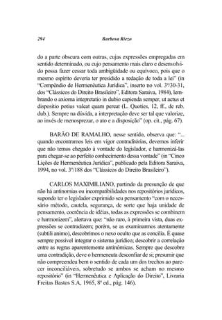 294                          Barbosa Riezo


do a parte obscura com outras, cujas expressões empregadas em
sentido determinado, ou cujo pensamento mais claro e desenvolvi-
do possa fazer cessar toda ambigüidade ou equívoco, pois que o
mesmo espírito deveria ter presidido a redação de toda a lei” (in
“Compêndio de Hermenêutica Jurídica”, inserto no vol. 3º/30-31,
dos “Clássicos do Direito Brasileiro”, Editora Saraiva, 1984), lem-
brando o axioma intepretatio in dubio capienda semper, ut actus et
dispositio potius valeat quam pereat (L. Quoties, 12, ff., de reb.
dub.). Sempre na dúvida, a interpretação deve ser tal que valorize,
ao invés de menosprezar, o ato e a disposição” (op. cit., pág. 67).

      BARÃO DE RAMALHO, nesse sentido, observa que: “...
quando encontramos leis em vigor contraditórias, devemos inferir
que não temos chegado à vontade do legislador, e harmonizá-las
para chegar-se ao perfeito conhecimento dessa vontade” (in “Cinco
Lições de Hermenêutica Jurídica”, publicado pela Editora Saraiva,
1994, no vol. 3º/188 dos “Clássicos do Direito Brasileiro”).

      CARLOS MAXIMILIANO, partindo da presunção de que
não há antinomias ou incompatibilidades nos repositórios jurídicos,
supondo ter o legislador exprimido seu pensamento “com o neces-
sário método, cautela, segurança, de sorte que haja unidade de
pensamento, coerência de idéias, todas as expressões se combinem
e harmonizem”, alertava que: “não raro, à primeira vista, duas ex-
pressões se contradizem; porém, se as examinarmos atentamente
(subtili animo), descobrimos o nexo oculto que as concilia. É quase
sempre possível integrar o sistema jurídico; descobrir a correlação
entre as regras aparentemente antinômicas. Sempre que descobre
uma contradição, deve o hermeneuta desconfiar de si; presumir que
não compreendeu bem o sentido de cada um dos trechos ao pare-
cer inconciliáveis, sobretudo se ambos se acham no mesmo
repositório” (in “Hermenêutica e Aplicação do Direito”, Livraria
Freitas Bastos S.A, 1965, 8ª ed., pág. 146).
 