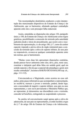 Estatuto da Criança e do Adolescente Interpretado        295


     Tais recomendações doutrinárias conduzem a outra interpre-
tação dos mencionados dispositivos do Estatuto da Criança e do
Adolescente, que os harmonize, afastando qualquer contradição
aparente entre eles e sem pressupor falha redacional.

      Assim, entendidas as disposições dos artigos 126, parágrafo
único, e 188, do Estatuto da Criança e do Adolescente como regras
genéricas, possibilitando a concessão da remissão pela autoridade
judiciária desde o início do procedimento, que ocorre com o rece-
bimento da representação, e a do artigo 186, § 1º, como de caráter
especial, impondo a prévia oitiva do órgão ministerial para a con-
cessão da remissão após a oitiva do suposto infrator, de seus pais
ou responsáveis, esvaece-se qualquer contradição aparente entre
tais normas, que se harmonizam.

      “Muitas vezes duas leis apresentam disposições contrárias,
donde parecer haver antinomia entre elas; deve, pois, neste caso,
examinar o intérprete qual delas falou em sentido geral, qual em
sentido especial, a fim de que a especial não prejudique a geral, nem
resulte contradição”, lecionava BARÃO DE RAMALHO (op. cit.,
págs. 111-112).

     Convencendo-se o Magistrado, como ocorreu no caso sub
judice, pelas peças informativas que acompanham a representação,
ao recebê-la, merecer o jovem a remissão, poderá, desde logo,
sem a necessidade de inquirir o suposto infrator, seus pais ou seus
representantes, e sem ouvir previamente o Ministério Público que,
ao representar, já demonstrou sua discordância com a remissão,
conceder tal benefício, extinguindo ou suspendendo o processo.

     Se, porém, tal convencimento surgir apenas após a oitiva do
adolescente, de seus pais ou representantes, aí então incidirá a regra
do § 1º do artigo 186 do Estatuto da Criança e do Adolescente,
 
