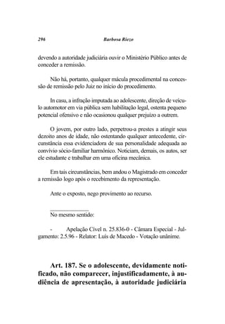 296                           Barbosa Riezo


devendo a autoridade judiciária ouvir o Ministério Público antes de
conceder a remissão.

     Não há, portanto, qualquer mácula procedimental na conces-
são de remissão pelo Juiz no início do procedimento.

      In casu, a infração imputada ao adolescente, direção de veícu-
lo automotor em via pública sem habilitação legal, ostenta pequeno
potencial ofensivo e não ocasionou qualquer prejuízo a outrem.

      O jovem, por outro lado, perpetrou-a prestes a atingir seus
dezoito anos de idade, não ostentando qualquer antecedente, cir-
cunstância essa evidenciadora de sua personalidade adequada ao
convívio sócio-familiar harmônico. Noticiam, demais, os autos, ser
ele estudante e trabalhar em uma oficina mecânica.

     Em tais circunstâncias, bem andou o Magistrado em conceder
a remissão logo após o recebimento da representação.

      Ante o exposto, nego provimento ao recurso.

      _____________
      No mesmo sentido:

    -       Apelação Cível n. 25.836-0 - Câmara Especial - Jul-
gamento: 2.5.96 - Relator: Luís de Macedo - Votação unânime.



    Art. 187. Se o adolescente, devidamente noti-
ficado, não comparecer, injustificadamente, à au-
diência de apresentação, à autoridade judiciária
 