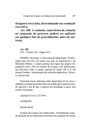 Estatuto da Criança e do Adolescente Interpretado       297



designará nova data, determinando sua condução
coercitiva.
    Art. 188. A remissão, como forma de extinção
ou suspensão do processo, poderá ser aplicada
em qualquer fase do procedimento, antes da sen-
tença.


     Art. 188
     (JTJ - Volume 184 - Página 141)

     MENOR - Remissão - Concessão pelo Magistrado - Possibi-
lidade antes da oitiva do menor, dos pais ou responsáveis e do
Ministério Público - Caráter genérico das regras dos artigos 126,
parágrafo único, 188, do Estatuto da Criança e do Adolescente,
que prevalece sobre o caráter especial do artigo 186, § 1º, do
mesmo Estatuto - Interpretação dos referidos dispositivos - Recur-
so não provido.

      Parecendo haver antinomia entre disposições de lei, deve o
intérprete examinar qual delas falou em sentido geral, qual em senti-
do especial, a fim de que a especial não prejudique a geral, nem
resulte contradição.

     Apelação Cível n. 25.514-0.

     ACÓRDÃO

     Ementa oficial:

     Estatuto da Criança e do Adolescente - Procedimento visan-
do apuração de ato infracional consistente em condução de veículo
 