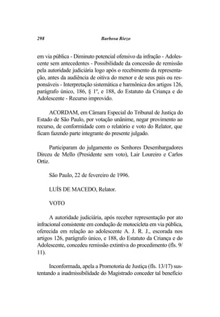 298                          Barbosa Riezo


em via pública - Diminuto potencial ofensivo da infração - Adoles-
cente sem antecedentes - Possibilidade da concessão de remissão
pela autoridade judiciária logo após o recebimento da representa-
ção, antes da audiência de oitiva do menor e de seus pais ou res-
ponsáveis - Interpretação sistemática e harmônica dos artigos 126,
parágrafo único, 186, § 1º, e 188, do Estatuto da Criança e do
Adolescente - Recurso improvido.

     ACORDAM, em Câmara Especial do Tribunal de Justiça do
Estado de São Paulo, por votação unânime, negar provimento ao
recurso, de conformidade com o relatório e voto do Relator, que
ficam fazendo parte integrante do presente julgado.

      Participaram do julgamento os Senhores Desembargadores
Dirceu de Mello (Presidente sem voto), Lair Loureiro e Carlos
Ortiz.

      São Paulo, 22 de fevereiro de 1996.

      LUÍS DE MACEDO, Relator.

      VOTO

      A autoridade judiciária, após receber representação por ato
infracional consistente em condução de motocicleta em via pública,
oferecida em relação ao adolescente A. J. R. J., escorada nos
artigos 126, parágrafo único, e 188, do Estatuto da Criança e do
Adolescente, concedeu remissão extintiva do procedimento (fls. 9/
11).

      Inconformada, apela a Promotoria de Justiça (fls. 13/17) sus-
tentando a inadmissibilidade do Magistrado conceder tal benefício
 