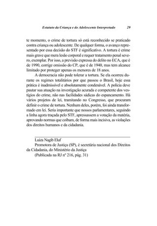 Estatuto da Criança e do Adolescente Interpretado               29


te momento, o crime de tortura só está reconhecido se praticado
contra criança ou adolescente. De qualquer forma, o avanço repre-
sentado por essa decisão do STF é significativo. A tortura é crime
mais grave que mera lesão corporal e requer tratamento penal seve-
ro, exemplar. Por isso, a previsão expressa do delito no ECA, que é
de 1990, corrige omissão do CP, que é de 1940, mas tem alcance
limitado por proteger apenas os menores de 18 anos.
      A democracia não pode tolerar a tortura. Se ela ocorreu du-
rante os regimes totalitários por que passou o Brasil, hoje essa
prática é inadmissível e absolutamente condenável. A polícia deve
pautar sua atuação na investigação acurada e competente dos ves-
tígios do crime, não nas facilidades sádicas do espancamento. Há
vários projetos de lei, tramitando no Congresso, que procuram
definir o crime de tortura. Nenhum deles, porém, foi ainda transfor-
mado em lei. Seria importante que nossos parlamentares, seguindo
a linha agora traçada pelo STF, apressassem a votação da matéria,
aprovando normas que coíbam, de forma mais incisiva, as violações
dos direitos humanos e da cidadania.

     _________________________________________________________________________
     Luiza Nagib Eluf
     Promotora de Justiça (SP), é secretária nacional dos Direitos
da Cidadania, do Ministério da Justiça
     (Publicada na RJ nº 216, pág. 31)
 
