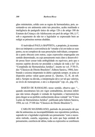 300                          Barbosa Riezo


gãos ministeriais, colide com as regras de hermenêutica, pois, as-
sentando-se em antinomia entre tais preceitos, acaba mutilando a
inteligência do parágrafo único do artigo 126 e do artigo 188 do
Estatuto da Criança e do Adolescente em prol do artigo 186, § 1º,
sob o argumento de não ter o legislador se expressado bem ao
redigir as primeiras normas aludidas.

      O inolvidável PAULA BAPTISTA, a propósito, já recomen-
dava ao intérprete a conveniência de “estudar a lei em todas as suas
partes, ou no complexo de suas prescrições individuais, comparan-
do a parte obscura com outras, cujas expressões empregadas em
sentido determinado, ou cujo pensamento mais claro e desenvolvi-
do possa fazer cessar toda ambigüidade ou equívoco, pois que o
mesmo espírito deveria ter presidido a redação de toda a lei” (in
“Compêndio de Hermenêutica Jurídica”, inserto no vol. 3º/30-31,
dos “Clássicos do Direito Brasileiro”, Editora Saraiva, 1984), lem-
brando o axioma intepretatio in dubio capienda semper, ut actus et
dispositio potius valeat quam pereat (L. Quoties, 12, ff., de reb.
dub.). Sempre na dúvida, a interpretação deve ser tal que valorize,
ao invés de menosprezar, o ato e a disposição” (op. cit., pág. 67).

      BARÃO DE RAMALHO, nesse sentido, observa que: “...
quando encontramos leis em vigor contraditórias, devemos inferir
que não temos chegado à vontade do legislador, e harmonizá-las
para chegar-se ao perfeito conhecimento dessa vontade” (in “Cinco
Lições de Hermenêutica Jurídica”, publicado pela Editora Saraiva,
1994, no vol. 3º/188 dos “Clássicos do Direito Brasileiro”).

      CARLOS MAXIMILIANO, partindo da presunção de que
não há antinomias ou incompatibilidades nos repositórios jurídicos,
supondo ter o legislador exprimido seu pensamento “com o neces-
sário método, cautela, segurança, de sorte que haja unidade de
pensamento, coerência de idéias, todas as expressões se combinem
 