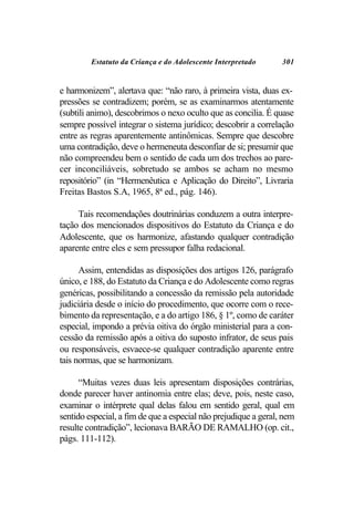 Estatuto da Criança e do Adolescente Interpretado       301


e harmonizem”, alertava que: “não raro, à primeira vista, duas ex-
pressões se contradizem; porém, se as examinarmos atentamente
(subtili animo), descobrimos o nexo oculto que as concilia. É quase
sempre possível integrar o sistema jurídico; descobrir a correlação
entre as regras aparentemente antinômicas. Sempre que descobre
uma contradição, deve o hermeneuta desconfiar de si; presumir que
não compreendeu bem o sentido de cada um dos trechos ao pare-
cer inconciliáveis, sobretudo se ambos se acham no mesmo
repositório” (in “Hermenêutica e Aplicação do Direito”, Livraria
Freitas Bastos S.A, 1965, 8ª ed., pág. 146).

     Tais recomendações doutrinárias conduzem a outra interpre-
tação dos mencionados dispositivos do Estatuto da Criança e do
Adolescente, que os harmonize, afastando qualquer contradição
aparente entre eles e sem pressupor falha redacional.

      Assim, entendidas as disposições dos artigos 126, parágrafo
único, e 188, do Estatuto da Criança e do Adolescente como regras
genéricas, possibilitando a concessão da remissão pela autoridade
judiciária desde o início do procedimento, que ocorre com o rece-
bimento da representação, e a do artigo 186, § 1º, como de caráter
especial, impondo a prévia oitiva do órgão ministerial para a con-
cessão da remissão após a oitiva do suposto infrator, de seus pais
ou responsáveis, esvaece-se qualquer contradição aparente entre
tais normas, que se harmonizam.

      “Muitas vezes duas leis apresentam disposições contrárias,
donde parecer haver antinomia entre elas; deve, pois, neste caso,
examinar o intérprete qual delas falou em sentido geral, qual em
sentido especial, a fim de que a especial não prejudique a geral, nem
resulte contradição”, lecionava BARÃO DE RAMALHO (op. cit.,
págs. 111-112).
 