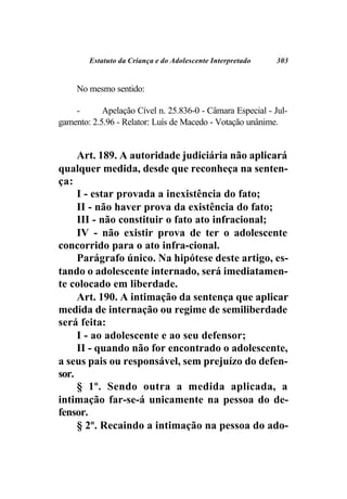 Estatuto da Criança e do Adolescente Interpretado   303


     No mesmo sentido:

    -       Apelação Cível n. 25.836-0 - Câmara Especial - Jul-
gamento: 2.5.96 - Relator: Luís de Macedo - Votação unânime.


     Art. 189. A autoridade judiciária não aplicará
qualquer medida, desde que reconheça na senten-
ça:
     I - estar provada a inexistência do fato;
     II - não haver prova da existência do fato;
     III - não constituir o fato ato infracional;
     IV - não existir prova de ter o adolescente
concorrido para o ato infra-cional.
     Parágrafo único. Na hipótese deste artigo, es-
tando o adolescente internado, será imediatamen-
te colocado em liberdade.
     Art. 190. A intimação da sentença que aplicar
medida de internação ou regime de semiliberdade
será feita:
     I - ao adolescente e ao seu defensor;
     II - quando não for encontrado o adolescente,
a seus pais ou responsável, sem prejuízo do defen-
sor.
     § 1º. Sendo outra a medida aplicada, a
intimação far-se-á unicamente na pessoa do de-
fensor.
     § 2º. Recaindo a intimação na pessoa do ado-
 