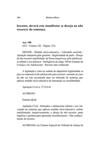 304                           Barbosa Riezo



lescente, deverá este manifestar se deseja ou não
recorrer da sentença.



      Art. 190
      (JTJ - Volume 182 - Página 115)

       MENOR - Medida sócio-educativa - Liberdade assistida -
Apelação interposta pela genitora - Ilegitimidade de parte - Desejo
de não recorrer manifestado, de forma inequívoca, pelo adolescen-
te infrator e seu defensor - Inteligência do artigo 190 do Estatuto da
Criança e do Adolescente - Recurso não conhecido.

      A legislação é clara no sentido de adquirirem legitimidade os
pais ou responsável do adolescente para recorrer, somente no caso
de não ser este encontrado para ser intimado de sentença que
aplicou medida sócio-educativa de internação ou semiliberdade.

      Apelação Cível n. 27.814-0.

      ACÓRDÃO

      Ementa oficial:

       Apelação Cível - Intimados o adolescente infrator e seu Ad-
vogado da sentença que aplicou medida sócio-educativa, ambos
manifestando, inequivocamente, o desejo de não recorrer, parte
ilegítima a genitora para apresentar inconformismo - Não conheci-
mento do recurso.

      ACORDAM, em Câmara Especial do Tribunal de Justiça do
 