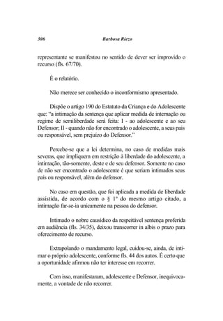 306                          Barbosa Riezo


representante se manifestou no sentido de dever ser improvido o
recurso (fls. 67/70).

      É o relatório.

      Não merece ser conhecido o inconformismo apresentado.

     Dispõe o artigo 190 do Estatuto da Criança e do Adolescente
que: “a intimação da sentença que aplicar medida de internação ou
regime de semiliberdade será feita: I - ao adolescente e ao seu
Defensor; II - quando não for encontrado o adolescente, a seus pais
ou responsável, sem prejuízo do Defensor.”

      Percebe-se que a lei determina, no caso de medidas mais
severas, que impliquem em restrição à liberdade do adolescente, a
intimação, tão-somente, deste e de seu defensor. Somente no caso
de não ser encontrado o adolescente é que seriam intimados seus
pais ou responsável, além do defensor.

      No caso em questão, que foi aplicada a medida de liberdade
assistida, de acordo com o § 1º do mesmo artigo citado, a
intimação far-se-ia unicamente na pessoa do defensor.

     Intimado o nobre causídico da respeitável sentença proferida
em audiência (fls. 34/35), deixou transcorrer in albis o prazo para
oferecimento de recurso.

     Extrapolando o mandamento legal, cuidou-se, ainda, de inti-
mar o próprio adolescente, conforme fls. 44 dos autos. É certo que
a oportunidade afirmou não ter interesse em recorrer.

    Com isso, manifestaram, adolescente e Defensor, inequivoca-
mente, a vontade de não recorrer.
 