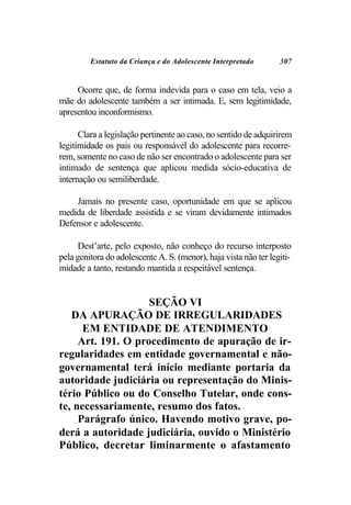 Estatuto da Criança e do Adolescente Interpretado        307


     Ocorre que, de forma indevida para o caso em tela, veio a
mãe do adolescente também a ser intimada. E, sem legitimidade,
apresentou inconformismo.

      Clara a legislação pertinente ao caso, no sentido de adquirirem
legitimidade os pais ou responsável do adolescente para recorre-
rem, somente no caso de não ser encontrado o adolescente para ser
intimado de sentença que aplicou medida sócio-educativa de
internação ou semiliberdade.

    Jamais no presente caso, oportunidade em que se aplicou
medida de liberdade assistida e se viram devidamente intimados
Defensor e adolescente.

      Dest’arte, pelo exposto, não conheço do recurso interposto
pela genitora do adolescente A. S. (menor), haja vista não ter legiti-
midade a tanto, restando mantida a respeitável sentença.


                    SEÇÃO VI
   DA APURAÇÃO DE IRREGULARIDADES
      EM ENTIDADE DE ATENDIMENTO
     Art. 191. O procedimento de apuração de ir-
regularidades em entidade governamental e não-
governamental terá início mediante portaria da
autoridade judiciária ou representação do Minis-
tério Público ou do Conselho Tutelar, onde cons-
te, necessariamente, resumo dos fatos.
     Parágrafo único. Havendo motivo grave, po-
derá a autoridade judiciária, ouvido o Ministério
Público, decretar liminarmente o afastamento
 