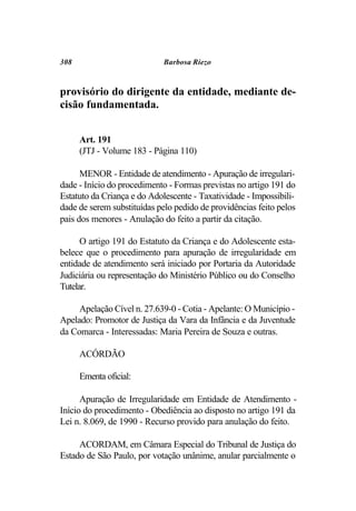 308                          Barbosa Riezo



provisório do dirigente da entidade, mediante de-
cisão fundamentada.


      Art. 191
      (JTJ - Volume 183 - Página 110)

      MENOR - Entidade de atendimento - Apuração de irregulari-
dade - Início do procedimento - Formas previstas no artigo 191 do
Estatuto da Criança e do Adolescente - Taxatividade - Impossibili-
dade de serem substituídas pelo pedido de providências feito pelos
pais dos menores - Anulação do feito a partir da citação.

      O artigo 191 do Estatuto da Criança e do Adolescente esta-
belece que o procedimento para apuração de irregularidade em
entidade de atendimento será iniciado por Portaria da Autoridade
Judiciária ou representação do Ministério Público ou do Conselho
Tutelar.

     Apelação Cível n. 27.639-0 - Cotia - Apelante: O Município -
Apelado: Promotor de Justiça da Vara da Infância e da Juventude
da Comarca - Interessadas: Maria Pereira de Souza e outras.

      ACÓRDÃO

      Ementa oficial:

      Apuração de Irregularidade em Entidade de Atendimento -
Início do procedimento - Obediência ao disposto no artigo 191 da
Lei n. 8.069, de 1990 - Recurso provido para anulação do feito.

     ACORDAM, em Câmara Especial do Tribunal de Justiça do
Estado de São Paulo, por votação unânime, anular parcialmente o
 