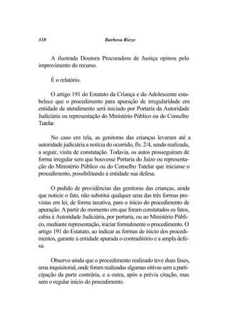 310                           Barbosa Riezo


     A ilustrada Doutora Procuradora de Justiça opinou pelo
improvimento do recurso.

      É o relatório.

      O artigo 191 do Estatuto da Criança e do Adolescente esta-
belece que o procedimento para apuração de irregularidade em
entidade de atendimento será iniciado por Portaria da Autoridade
Judiciária ou representação do Ministério Público ou do Conselho
Tutelar.

      No caso em tela, as genitoras das crianças levaram até a
autoridade judiciária a notícia do ocorrido, fls. 2/4, sendo realizada,
a seguir, visita de constatação. Todavia, os autos prosseguiram de
forma irregular sem que houvesse Portaria do Juízo ou representa-
ção do Ministério Público ou do Conselho Tutelar que iniciasse o
procedimento, possibilitando à entidade sua defesa.

      O pedido de providências das genitoras das crianças, ainda
que noticie o fato, não substitui qualquer uma das três formas pre-
vistas em lei, de forma taxativa, para o início do procedimento de
apuração. A partir do momento em que foram constatados os fatos,
cabia à Autoridade Judiciária, por portaria, ou ao Ministério Públi-
co, mediante representação, iniciar formalmente o procedimento. O
artigo 191 do Estatuto, ao indicar as formas de início dos procedi-
mentos, garante à entidade apurada o contraditório e a ampla defe-
sa.

     Observo ainda que o procedimento realizado teve duas fases,
uma inquisitorial, onde foram realizadas algumas oitivas sem a parti-
cipação da parte contrária, e a outra, após a prévia citação, mas
sem o regular início do procedimento.
 