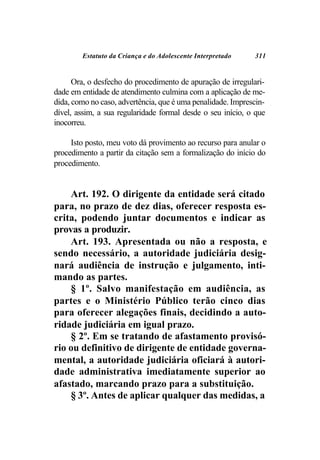 Estatuto da Criança e do Adolescente Interpretado    311


      Ora, o desfecho do procedimento de apuração de irregulari-
dade em entidade de atendimento culmina com a aplicação de me-
dida, como no caso, advertência, que é uma penalidade. Imprescin-
dível, assim, a sua regularidade formal desde o seu início, o que
inocorreu.

     Isto posto, meu voto dá provimento ao recurso para anular o
procedimento a partir da citação sem a formalização do início do
procedimento.


    Art. 192. O dirigente da entidade será citado
para, no prazo de dez dias, oferecer resposta es-
crita, podendo juntar documentos e indicar as
provas a produzir.
    Art. 193. Apresentada ou não a resposta, e
sendo necessário, a autoridade judiciária desig-
nará audiência de instrução e julgamento, inti-
mando as partes.
    § 1º. Salvo manifestação em audiência, as
partes e o Ministério Público terão cinco dias
para oferecer alegações finais, decidindo a auto-
ridade judiciária em igual prazo.
    § 2º. Em se tratando de afastamento provisó-
rio ou definitivo de dirigente de entidade governa-
mental, a autoridade judiciária oficiará à autori-
dade administrativa imediatamente superior ao
afastado, marcando prazo para a substituição.
    § 3º. Antes de aplicar qualquer das medidas, a
 