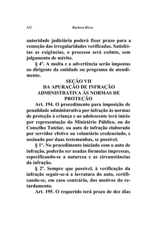 312                  Barbosa Riezo



autoridade judiciária poderá fixar prazo para a
remoção das irregularidades verificadas. Satisfei-
tas as exigências, o processo será extinto, sem
julgamento de mérito.
    § 4º. A multa e a advertência serão impostas
ao dirigente da entidade ou programa de atendi-
mento.
                   SEÇÃO VII
        DA APURAÇÃO DE INFRAÇÃO
     ADMINISTRATIVA ÀS NORMAS DE
                  PROTEÇÃO
    Art. 194. O procedimento para imposição de
penalidade administrativa por infração às normas
de proteção à criança e ao adolescente terá início
por representação do Ministério Público, ou do
Conselho Tutelar, ou auto de infração elaborado
por servidor efetivo ou voluntário credenciado, e
assinado por duas testemunhas, se possível.
    § 1º. No procedimento iniciado com o auto de
infração, poderão ser usadas fórmulas impressas,
especificando-se a natureza e as circunstâncias
da infração.
    § 2º. Sempre que possível, à verificação da
infração seguir-se-á a lavratura do auto, certifi-
cando-se, em caso contrário, dos motivos do re-
tardamento.
    Art. 195. O requerido terá prazo de dez dias
 