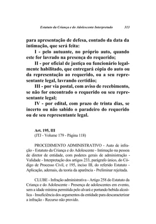 Estatuto da Criança e do Adolescente Interpretado      313



para apresentação de defesa, contado da data da
intimação, que será feita:
    I - pelo autuante, no próprio auto, quando
este for lavrado na presença do requerido;
    II - por oficial de justiça ou funcionário legal-
mente habilitado, que entregará cópia do auto ou
da representação ao requerido, ou a seu repre-
sentante legal, lavrando certidão;
    III - por via postal, com aviso de recebimento,
se não for encontrado o requerido ou seu repre-
sentante legal;
    IV - por edital, com prazo de trinta dias, se
incerto ou não sabido o paradeiro do requerido
ou de seu representante legal.


     Art. 195, III
     (JTJ - Volume 179 - Página 118)

     PROCEDIMENTO ADMINISTRATIVO - Auto de infra-
ção - Estatuto da Criança e do Adolescente - Intimação na pessoa
de diretor de entidade, com poderes gerais de administração -
Validade - Interpretação dos artigos 233, parágrafo único, do Có-
digo de Processo Civil, e 195, inciso III, do referido Estatuto -
Aplicação, ademais, da teoria da aparência - Preliminar rejeitada.

       CLUBE - Infração administrativa - Artigo 258 do Estatuto da
Criança e do Adolescente - Presença de adolescentes em evento,
sem a idade mínima permitida pelo alvará e portando bebida alcoó-
lica - Insuficiência dos argumentos da entidade para descaracterizar
a infração - Recurso não provido.
 