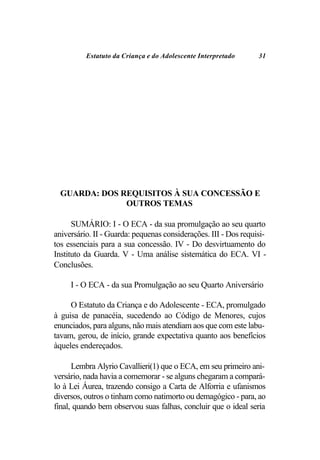 Estatuto da Criança e do Adolescente Interpretado      31




  GUARDA: DOS REQUISITOS À SUA CONCESSÃO E
               OUTROS TEMAS

      SUMÁRIO: I - O ECA - da sua promulgação ao seu quarto
aniversário. II - Guarda: pequenas considerações. III - Dos requisi-
tos essenciais para a sua concessão. IV - Do desvirtuamento do
Instituto da Guarda. V - Uma análise sistemática do ECA. VI -
Conclusões.

     I - O ECA - da sua Promulgação ao seu Quarto Aniversário

     O Estatuto da Criança e do Adolescente - ECA, promulgado
à guisa de panacéia, sucedendo ao Código de Menores, cujos
enunciados, para alguns, não mais atendiam aos que com este labu-
tavam, gerou, de início, grande expectativa quanto aos benefícios
àqueles endereçados.

      Lembra Alyrio Cavallieri(1) que o ECA, em seu primeiro ani-
versário, nada havia a comemorar - se alguns chegaram a compará-
lo à Lei Áurea, trazendo consigo a Carta de Alforria e ufanismos
diversos, outros o tinham como natimorto ou demagógico - para, ao
final, quando bem observou suas falhas, concluir que o ideal seria
 