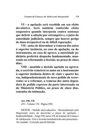 Estatuto da Criança e do Adolescente Interpretado      319



    VI - a apelação será recebida em seu efeito
devolutivo. Será também conferido efeito
suspensivo quando interposta contra sentença
que deferir a adoção por estrangeiro e, a juízo da
autoridade judiciária, sempre que houver perigo
de dano irreparável ou de difícil reparação;
    VII - antes de determinar a remessa dos autos
à superior instância, no caso de apelação, ou do
instrumento, no caso de agravo, a autoridade ju-
diciária proferirá despacho fundamentado, man-
tendo ou reformando a decisão, no prazo de cinco
dias;
    VIII - mantida a decisão apelada ou agrava-
da, o escrivão remeterá os autos ou o instrumento
à superior instância dentro de vinte e quatro ho-
ras, independentemente de novo pedido do recor-
rente; se a reformar, a remessa dos autos depen-
derá de pedido expresso da parte interessada ou
do Ministério Público, no prazo de cinco dias,
contados da intimação.


     Art. 198, VII
     (JTJ - Volume 176 - Página 289)

     MENOR - Medida sócio-educativa - Reconsideração pelo
Magistrado antes de decorrido o prazo de apelação -
Inadmissibilidade - Artigo 198, inciso VII, do Estatuto da Criança e
do Adolescente - Erro e inversão tumultuária dos atos processuais -
Ato anulado - Correição parcial deferida.
 