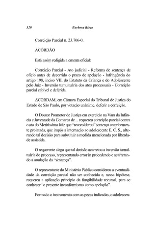 320                           Barbosa Riezo


      Correição Parcial n. 23.706-0.

      ACÓRDÃO

      Está assim redigida a ementa oficial:

      Correição Parcial - Ato judicial - Reforma de sentença de
ofício antes de decorrido o prazo de apelação - Infringência do
artigo 198, inciso VII, do Estatuto da Criança e do Adolescente
pelo Juiz - Inversão tumultuária dos atos processuais - Correição
parcial cabível e deferida.

     ACORDAM, em Câmara Especial do Tribunal de Justiça do
Estado de São Paulo, por votação unânime, deferir a correição.

      O Doutor Promotor de Justiça em exercício na Vara da Infân-
cia e Juventude da Comarca de ... requereu correição parcial contra
o ato do Meritíssimo Juiz que “reconsiderou” sentença anteriormen-
te prolatada, que impôs a internação ao adolescente E. C. S., alte-
rando tal decisão para substituir a medida mencionada por liberda-
de assistida.

      O requerente alega que tal decisão acarretou a inversão tumul-
tuária do processo, representando error in procedendo e acarretan-
do a anulação da “sentença”.

     O representante do Ministério Público considerou a eventuali-
dade da correição parcial não ser conhecida e, nessa hipótese,
requereu a aplicação princípio da fungibilidade recursal, para se
conhecer “o presente inconformismo como apelação”.

      Formado o instrumento com as peças indicadas, o adolescen-
 