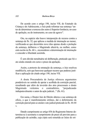 322                           Barbosa Riezo


      De acordo com o artigo 198, inciso VII, do Estatudo da
Criança e do Adolescente, o Juiz pode reformar sua sentença “an-
tes de determinar a remessa dos autos à Superior Instância, no caso
de apelação, ou do instrumento, no caso de agravo”.

      Ora, na espécie não houve interposição de recurso contra a
sentença de fls. 32, que aplicou a medida de internação ao menor,
verificando-se que decorridos nove dias apenas desde a prolação
da sentença, deliberou o Magistrado alterá-la, ou melhor, como
está escrito às fls. 44 v., reconsiderar a determinação de internação
e conceder a liberdade assistida.

      É sem dúvida tumultuária tal deliberação, praticado que foi o
ato ainda estando em curso o prazo da apelação.

      Assim, a pretexto da retratação da sentença, o Juiz resolveu
modificá-la, sem que houvesse qualquer recurso que pudesse justi-
ficar a aplicação do citado artigo 198, inciso VII.

      A douta Procuradoria de Justiça ofereceu argumentos
ponderáveis no sentido de apoiar a acolhida da correição parcial,
ressaltando que além da inversão dos atos processuais o douto
Magistrado violentou o contraditório, “prejudicando
indisputavelmente o autor da ação judicial...” (fls. 61).

      Em suma, o Doutor Juiz de Direito alterou a sua sentença de
ofício, o que é manifestamente errôneo, daí o deferimento da
correição parcial para se anular o ato judical praticado às fls. 44-44
v.

     Dando cumprimento ao artigo 836 do Regimento Interno de-
termina-se à secretaria o cumprimento do prazo ali previsto para a
publicação do acórdão, cuja cópia será remetida ao Juízo de ori-
 
