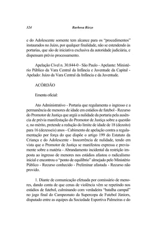 324                           Barbosa Riezo


e do Adolescente somente tem alcance para os “procedimentos”
instaurados no Juízo, por qualquer finalidade, não se estendendo às
portarias, que são de iniciativa exclusiva da autoridade judiciária, e
dispensam prévio processamento.

     Apelação Cível n. 30.844-0 - São Paulo - Apelante: Ministé-
rio Público da Vara Central da Infância e Juventude da Capital -
Apelado: Juízo da Vara Central da Infância e da Juventude.

      ACÓRDÃO

      Ementa oficial:

      Ato Administrativo - Portaria que regulamenta o ingresso e a
permanência de menores de idade em estádios de futebol - Recurso
do Promotor de Justiça que argúi a nulidade da portaria pela ausên-
cia de prévia manifestação do Promotor de Justiça sobre a questão
e, no mérito, pretende a redução do limite de idade de 18 (dezoito)
para 16 (dezesseis) anos - Cabimento de apelação contra a regula-
mentação por força do que dispõe o artigo 199 do Estatuto da
Criança e do Adolescente - Inocorrência de nulidade, tendo em
vista que o Promotor de Justiça se manifestou expressa e previa-
mente sobre a matéria - Abrandamento incidental da restrição im-
posta ao ingresso de menores nos estádios afastou o radicalismo
inicial e encontrou o “ponto de equilíbrio” almejado pelo Ministério
Público - Recurso conhecido - Preliminar afastada - Recurso não
provido.

      1. Diante de comunicação efetuada por comissário de meno-
res, dando conta de que cenas de violência vêm se repetindo nos
estádios de futebol, culminando com verdadeira “batalha campal”
no jogo final do Campeonato da Supercopa de Futebol Júniors,
disputado entre as equipes da Sociedade Esportiva Palmeiras e do
 
