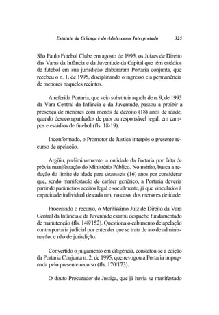 Estatuto da Criança e do Adolescente Interpretado       325


São Paulo Futebol Clube em agosto de 1995, os Juízes de Direito
das Varas da Infância e da Juventude da Capital que têm estádios
de futebol em sua jurisdição elaboraram Portaria conjunta, que
recebeu o n. 1, de 1995, disciplinando o ingresso e a permanência
de menores naqueles recintos.

     A referida Portaria, que veio substituir aquela de n. 9, de 1995
da Vara Central da Infância e da Juventude, passou a proibir a
presença de menores com menos de dezoito (18) anos de idade,
quando desacompanhados de pais ou responsável legal, em cam-
pos e estádios de futebol (fls. 18-19).

     Inconformado, o Promotor de Justiça interpôs o presente re-
curso de apelação.

      Argüiu, preliminarmente, a nulidade da Portaria por falta de
prévia manifestação do Ministério Público. No mérito, busca a re-
dução do limite de idade para dezesseis (16) anos por considerar
que, sendo manifestação de caráter genérico, a Portaria deveria
partir de parâmetros aceitos legal e socialmente, já que vinculados à
capacidade individual de cada um, no caso, dos menores de idade.

     Processado o recurso, o Meritíssimo Juiz de Direito da Vara
Central da Infância e da Juventude exarou despacho fundamentado
de manutenção (fls. 148/152). Questiona o cabimento de apelação
contra portaria judicial por entender que se trata de ato de adminis-
tração, e não de jurisdição.

     Convertido o julgamento em diligência, constatou-se a edição
da Portaria Conjunta n. 2, de 1995, que revogou a Portaria impug-
nada pelo presente recurso (fls. 170/173).

     O douto Procurador de Justiça, que já havia se manifestado
 