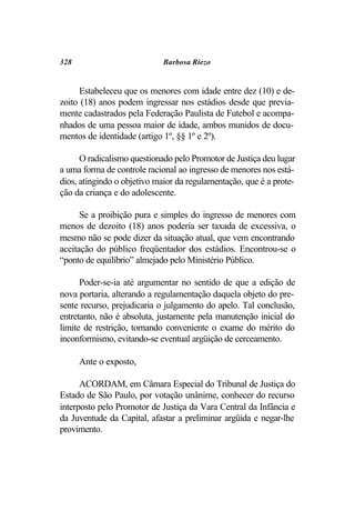 328                         Barbosa Riezo


     Estabeleceu que os menores com idade entre dez (10) e de-
zoito (18) anos podem ingressar nos estádios desde que previa-
mente cadastrados pela Federação Paulista de Futebol e acompa-
nhados de uma pessoa maior de idade, ambos munidos de docu-
mentos de identidade (artigo 1º, §§ 1º e 2º).

      O radicalismo questionado pelo Promotor de Justiça deu lugar
a uma forma de controle racional ao ingresso de menores nos está-
dios, atingindo o objetivo maior da regulamentação, que é a prote-
ção da criança e do adolescente.

      Se a proibição pura e simples do ingresso de menores com
menos de dezoito (18) anos poderia ser taxada de excessiva, o
mesmo não se pode dizer da situação atual, que vem encontrando
aceitação do público freqüentador dos estádios. Encontrou-se o
“ponto de equilíbrio” almejado pelo Ministério Público.

      Poder-se-ia até argumentar no sentido de que a edição de
nova portaria, alterando a regulamentação daquela objeto do pre-
sente recurso, prejudicaria o julgamento do apelo. Tal conclusão,
entretanto, não é absoluta, justamente pela manutenção inicial do
limite de restrição, tornando conveniente o exame do mérito do
inconformismo, evitando-se eventual argüição de cerceamento.

      Ante o exposto,

      ACORDAM, em Câmara Especial do Tribunal de Justiça do
Estado de São Paulo, por votação unânime, conhecer do recurso
interposto pelo Promotor de Justiça da Vara Central da Infância e
da Juventude da Capital, afastar a preliminar argüida e negar-lhe
provimento.
 