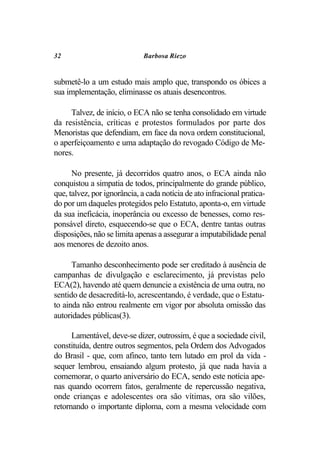 32                           Barbosa Riezo


submetê-lo a um estudo mais amplo que, transpondo os óbices a
sua implementação, eliminasse os atuais desencontros.

     Talvez, de início, o ECA não se tenha consolidado em virtude
da resistência, críticas e protestos formulados por parte dos
Menoristas que defendiam, em face da nova ordem constitucional,
o aperfeiçoamento e uma adaptação do revogado Código de Me-
nores.

      No presente, já decorridos quatro anos, o ECA ainda não
conquistou a simpatia de todos, principalmente do grande público,
que, talvez, por ignorância, a cada notícia de ato infracional pratica-
do por um daqueles protegidos pelo Estatuto, aponta-o, em virtude
da sua ineficácia, inoperância ou excesso de benesses, como res-
ponsável direto, esquecendo-se que o ECA, dentre tantas outras
disposições, não se limita apenas a assegurar a imputabilidade penal
aos menores de dezoito anos.

      Tamanho desconhecimento pode ser creditado à ausência de
campanhas de divulgação e esclarecimento, já previstas pelo
ECA(2), havendo até quem denuncie a existência de uma outra, no
sentido de desacreditá-lo, acrescentando, é verdade, que o Estatu-
to ainda não entrou realmente em vigor por absoluta omissão das
autoridades públicas(3).

      Lamentável, deve-se dizer, outrossim, é que a sociedade civil,
constituída, dentre outros segmentos, pela Ordem dos Advogados
do Brasil - que, com afinco, tanto tem lutado em prol da vida -
sequer lembrou, ensaiando algum protesto, já que nada havia a
comemorar, o quarto aniversário do ECA, sendo este notícia ape-
nas quando ocorrem fatos, geralmente de repercussão negativa,
onde crianças e adolescentes ora são vítimas, ora são vilões,
retornando o importante diploma, com a mesma velocidade com
 