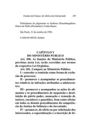 Estatuto da Criança e do Adolescente Interpretado   329


     Participaram do julgamento os Senhores Desembargadores
Dirceu de Mello (Presidente) e Cunha Bueno.

    São Paulo, 31 de outubro de 1996.

    CARLOS ORTIZ, Relator.




                   CAPÍTULO V
            DO MINISTÉRIO PÚBLICO
     Art. 200. As funções do Ministério Público,
previstas nesta Lei, serão exercidas nos termos
da respectiva Lei Orgânica.
     Art. 201. Compete ao Ministério Público:
     I - conceder a remissão como forma de exclu-
são do processo;
     II - promover e acompanhar os procedimen-
tos relativos às infrações atribuídas a adolescen-
tes;
     III - promover e acompanhar as ações de ali-
mentos e os procedimentos de suspensão e desti-
tuição do pátrio poder, nomeação e remoção de
tutores, curadores e guardiães, bem como oficiar
em todos os demais procedimentos da competên-
cia da Justiça da Infância e da Juventude;
     IV - promover, de ofício ou por solicitação dos
interessados, a especialização e a inscrição de hi-
 