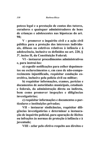 330                    Barbosa Riezo



poteca legal e a prestação de contas dos tutores,
curadores e quaisquer administradores de bens
de crianças e adolescentes nas hipotecas do art.
98;
     V - promover o inquérito civil e a ação civil
pública para a proteção dos interesses individu-
ais, difusos ou coletivos relativos à infância e à
adolescência, inclusive os definidos no art. 220, §
3º, inciso II, da Constituição Federal;
     VI - instaurar procedimentos administrativos
e, para instruí-los:
     a) expedir notificações para colher depoimen-
tos ou esclarecimentos e, em caso de não-compa-
recimento injustificado, requisitar condução co-
ercitiva, inclusive pela polícia civil ou militar;
     b) requisitar informações, exames, perícias e
documentos de autoridades municipais, estaduais
e federais, da administração direta ou indireta,
bem como promover inspeções e diligências
investigatórias;
     c) requisitar informações e documentos a par-
ticulares e instituições privadas;
     VII - instaurar sindicâncias, requisitar dili-
gências investigatórias e determinar a instaura-
ção de inquérito policial, para apuração de ilícitos
ou infrações às normas de proteção à infância e à
juventude;
     VIII - zelar pelo efetivo respeito aos direitos e
 