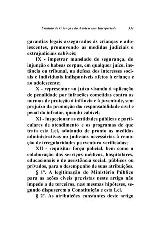 Estatuto da Criança e do Adolescente Interpretado   331



garantias legais assegurados às crianças e ado-
lescentes, promovendo as medidas judiciais e
extrajudiciais cabíveis;
    IX - impetrar mandado de segurança, de
injunção e habeas corpus, em qualquer juízo, ins-
tância ou tribunal, na defesa dos interesses soci-
ais e individuais indisponíveis afetos à criança e
ao adolescente;
    X - representar ao juízo visando à aplicação
de penalidade por infrações cometidas contra as
normas de proteção à infância e à juventude, sem
prejuízo da promoção da responsabilidade civil e
penal do infrator, quando cabível;
    XI - inspecionar as entidades públicas e parti-
culares de atendimento e os programas de que
trata esta Lei, adotando de pronto as medidas
administrativas ou judiciais necessárias à remo-
ção de irregularidades porventura verificadas;
    XII - requisitar força policial, bem como a
colaboração dos serviços médicos, hospitalares,
educacionais e de assistência social, públicos ou
privados, para o desempenho de suas atribuições.
    § 1º. A legitimação do Ministério Público
para as ações cíveis previstas neste artigo não
impede a de terceiros, nas mesmas hipóteses, se-
gundo dispuserem a Constituição e esta Lei.
    § 2º. As atribuições constantes deste artigo
 