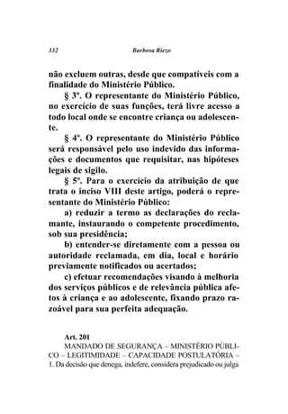 332                         Barbosa Riezo



não excluem outras, desde que compatíveis com a
finalidade do Ministério Público.
    § 3º. O representante do Ministério Público,
no exercício de suas funções, terá livre acesso a
todo local onde se encontre criança ou adolescen-
te.
    § 4º. O representante do Ministério Público
será responsável pelo uso indevido das informa-
ções e documentos que requisitar, nas hipóteses
legais de sigilo.
    § 5º. Para o exercício da atribuição de que
trata o inciso VIII deste artigo, poderá o repre-
sentante do Ministério Público:
    a) reduzir a termo as declarações do recla-
mante, instaurando o competente procedimento,
sob sua presidência;
    b) entender-se diretamente com a pessoa ou
autoridade reclamada, em dia, local e horário
previamente notificados ou acertados;
    c) efetuar recomendações visando à melhoria
dos serviços públicos e de relevância pública afe-
tos à criança e ao adolescente, fixando prazo ra-
zoável para sua perfeita adequação.


     Art. 201
     MANDADO DE SEGURANÇA – MINISTÉRIO PÚBLI-
CO – LEGITIMIDADE – CAPACIDADE POSTULATÓRIA –
1. Da decisão que denega, indefere, considera prejudicado ou julga
 
