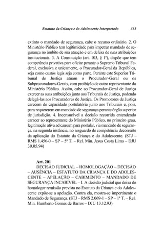 Estatuto da Criança e do Adolescente Interpretado      333


extinto o mandado de segurança, cabe o recurso ordinário. 2. O
Ministério Público tem legitimidade para impetrar mandado de se-
gurança no âmbito de sua atuação e em defesa de suas atribuições
institucionais. 3. A Constituição (art. 103, § 1º), dispõe que tem
competência privativa para oficiar perante o Supremo Tribunal Fe-
deral, exclusiva e unicamente, o Procurador-Geral da República,
seja como custos legis seja como parte. Perante este Superior Tri-
bunal de Justiça atuam o Procurador-Geral ou os
Subprocuradores-Gerais, com proibição de outro representante do
Ministério Público. Assim, cabe ao Procurador-Geral de Justiça
exercer as suas atribuições junto aos Tribunais de Justiça, podendo
delegá-las aos Procuradores de Justiça. Os Promotores de Justiça
carecem de capacidade postulatória junto aos Tribunais e, pois,
para requererem em mandado de segurança perante órgão superior
de jurisdição. 4. Incensurável a decisão recorrida entendendo
caracer ao representante do Ministério Público, no primeiro grau,
legitimação ativa ad causam para postular, via mandado de seguran-
ça, na segunda instância, no resguardo de competência decorrente
da aplicação do Estatuto da Criança e do Adolescente. (STJ –
RMS 1.456-0 – SP – 5ª T. – Rel. Min. Jesus Costa Lima – DJU
30.05.94)


     Art. 201
     DECISÃO JUDICIAL – HOMOLOGAÇÃO – DECISÃO
– AUSÊNCIA – ESTATUTO DA CRIANÇA E DO ADOLES-
CENTE – APELAÇÃO – CABIMENTO – MANDADO DE
SEGURANÇA INCABÍVEL – I. A decisão judicial que deixa de
homologar remissão prevista no Estatuto da Criança e do Adoles-
cente expõe-se a apelação. Contra ela, mostra-se impertinente o
Mandado de Segurança. (STJ – RMS 2.069-1 – SP – 1ª T. – Rel.
Min. Humberto Gomes de Barros – DJU 13.12.93)
 