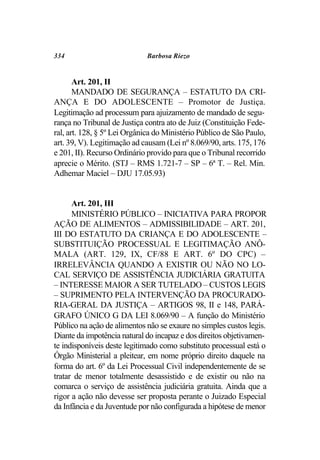 334                          Barbosa Riezo


       Art. 201, II
       MANDADO DE SEGURANÇA – ESTATUTO DA CRI-
ANÇA E DO ADOLESCENTE – Promotor de Justiça.
Legitimação ad processum para ajuizamento de mandado de segu-
rança no Tribunal de Justiça contra ato de Juiz (Constituição Fede-
ral, art. 128, § 5º Lei Orgânica do Ministério Público de São Paulo,
art. 39, V). Legitimação ad causam (Lei nº 8.069/90, arts. 175, 176
e 201, II). Recurso Ordinário provido para que o Tribunal recorrido
aprecie o Mérito. (STJ – RMS 1.721-7 – SP – 6ª T. – Rel. Min.
Adhemar Maciel – DJU 17.05.93)


      Art. 201, III
      MINISTÉRIO PÚBLICO – INICIATIVA PARA PROPOR
AÇÃO DE ALIMENTOS – ADMISSIBILIDADE – ART. 201,
III DO ESTATUTO DA CRIANÇA E DO ADOLESCENTE –
SUBSTITUIÇÃO PROCESSUAL E LEGITIMAÇÃO ANÔ-
MALA (ART. 129, IX, CF/88 E ART. 6º DO CPC) –
IRRELEVÂNCIA QUANDO A EXISTIR OU NÃO NO LO-
CAL SERVIÇO DE ASSISTÊNCIA JUDICIÁRIA GRATUITA
– INTERESSE MAIOR A SER TUTELADO – CUSTOS LEGIS
– SUPRIMENTO PELA INTERVENÇÃO DA PROCURADO-
RIA-GERAL DA JUSTIÇA – ARTIGOS 98, II e 148, PARÁ-
GRAFO ÚNICO G DA LEI 8.069/90 – A função do Ministério
Público na ação de alimentos não se exaure no simples custos legis.
Diante da impotência natural do incapaz e dos direitos objetivamen-
te indisponíveis deste legitimado como substituto processual está o
Órgão Ministerial a pleitear, em nome próprio direito daquele na
forma do art. 6º da Lei Processual Civil independentemente de se
tratar de menor totalmente desassistido e de existir ou não na
comarca o serviço de assistência judiciária gratuita. Ainda que a
rigor a ação não devesse ser proposta perante o Juizado Especial
da Infância e da Juventude por não configurada a hipótese de menor
 