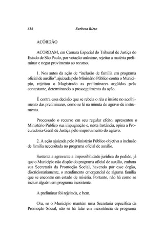 336                           Barbosa Riezo


      ACÓRDÃO

     ACORDAM, em Câmara Especial do Tribunal de Justiça do
Estado de São Paulo, por votação unânime, rejeitar a matéria preli-
minar e negar provimento ao recurso.

      1. Nos autos da ação de “inclusão de família em programa
oficial de auxílio”, ajuizada pelo Ministério Público contra o Municí-
pio, rejeitou o Magistrado as preliminares argüidas pela
contestante, determinando o prosseguimento da ação.

    É contra essa decisão que se rebela o réu e insiste no acolhi-
mento das preliminares, como se lê na minuta do agravo de instru-
mento.

     Processado o recurso em seu regular efeito, apresentou o
Ministério Público sua impugnação e, nesta Instância, opina a Pro-
curadoria-Geral de Justiça pelo improvimento do agravo.

     2. A ação ajuizada pelo Ministério Público objetiva a inclusão
de família necessitada no programa oficial de auxílio.

      Sustenta a agravante a impossibilidade jurídica do pedido, já
que o Município não dispõe do programa oficial de auxílio, embora
sua Secretaria da Promoção Social, havendo por esse órgão,
discricionariamente, o atendimento emergencial de alguma família
que se encontre em estado de miséria. Portanto, não há como se
incluir alguém em programa inexistente.

      A preliminar foi rejeitada, e bem.

    Ora, se o Município mantém uma Secretaria específica da
Promoção Social, não se há falar em inexistência de programa
 