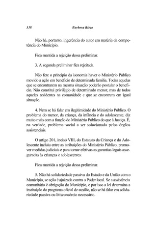 338                           Barbosa Riezo


      Não há, portanto, ingerência do autor em matéria da compe-
tência do Município.

      Fica mantida a rejeição dessa preliminar.

      3. A segunda preliminar fica rejeitada.

      Não fere o princípio da isonomia haver o Ministério Público
movido a ação em benefício de determinada família. Todas aquelas
que se encontrarem na mesma situação poderão postular o benefí-
cio. Não constitui privilégio de determinado menor, mas de todos
aqueles residentes na comunidade e que se encontrem em igual
situação.

      4. Nem se há falar em ilegitimidade do Ministério Público. O
problema do menor, da criança, da infância e do adolescente, diz
muito mais com a função do Ministério Público do que à Justiça. É,
na verdade, problema social a ser solucionado pelos órgãos
assistenciais.

     O artigo 201, inciso VIII, do Estatuto da Criança e do Ado-
lescente incluiu entre as atribuições do Ministério Público, promo-
ver medidas judiciais e para tornar efetivas as garantias legais asse-
guradas às crianças e adolescentes.

      Fica mantida a rejeição dessa preliminar.

       5. Não há solidariedade passiva do Estado e da União com o
Município, se ação é ajuizada contra o Poder local. Se a assistência
comunitária é obrigação do Município, e por isso a lei determina a
instituição do programa oficial de auxílio, não se há falar em solida-
riedade passiva ou litisconsórcio necessário.
 