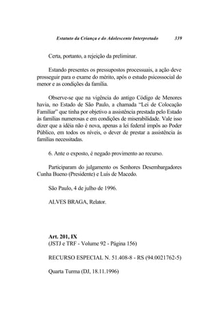 Estatuto da Criança e do Adolescente Interpretado     339


     Certa, portanto, a rejeição da preliminar.

     Estando presentes os pressupostos processuais, a ação deve
prosseguir para o exame do mérito, após o estudo psicossocial do
menor e as condições da família.

     Observe-se que na vigência do antigo Código de Menores
havia, no Estado de São Paulo, a chamada “Lei de Colocação
Familiar” que tinha por objetivo a assistência prestada pelo Estado
às famílias numerosas e em condições de miserabilidade. Vale isso
dizer que a idéia não é nova, apenas a lei federal impôs ao Poder
Público, em todos os níveis, o dever de prestar a assistência às
famílias necessitadas.

     6. Ante o exposto, é negado provimento ao recurso.

    Participaram do julgamento os Senhores Desembargadores
Cunha Bueno (Presidente) e Luís de Macedo.

     São Paulo, 4 de julho de 1996.

     ALVES BRAGA, Relator.




     Art. 201, IX
     (JSTJ e TRF - Volume 92 - Página 156)

     RECURSO ESPECIAL N. 51.408-8 - RS (94.0021762-5)

     Quarta Turma (DJ, 18.11.1996)
 