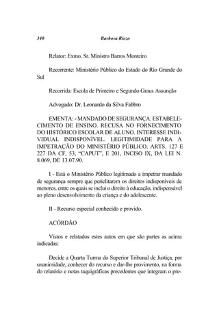 340                           Barbosa Riezo


      Relator: Exmo. Sr. Ministro Barros Monteiro

      Recorrente: Ministério Público do Estado do Rio Grande do
Sul

      Recorrida: Escola de Primeiro e Segundo Graus Assunção

      Advogado: Dr. Leonardo da Silva Fabbro

     EMENTA: - MANDADO DE SEGURANÇA. ESTABELE-
CIMENTO DE ENSINO. RECUSA NO FORNECIMENTO
DO HISTÓRICO ESCOLAR DE ALUNO. INTERESSE INDI-
VIDUAL INDISPONÍVEL. LEGITIMIDADE PARA A
IMPETRAÇÃO DO MINISTÉRIO PÚBLICO. ARTS. 127 E
227 DA CF, 53, “CAPUT”, E 201, INCISO IX, DA LEI N.
8.069, DE 13.07.90.

     I - Está o Ministério Público legitimado a impetrar mandado
de segurança sempre que periclitarem os direitos indisponíveis de
menores, entre os quais se inclui o direito à educação, indispensável
ao pleno desenvolvimento da criança e do adolescente.

      II - Recurso especial conhecido e provido.

      ACÓRDÃO

      Vistos e relatados estes autos em que são partes as acima
indicadas:

     Decide a Quarta Turma do Superior Tribunal de Justiça, por
unanimidade, conhecer do recurso e dar-lhe provimento, na forma
do relatório e notas taquigráficas precedentes que integram o pre-
 