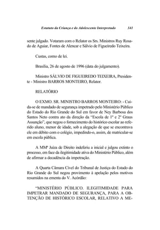 Estatuto da Criança e do Adolescente Interpretado      341


sente julgado. Votaram com o Relator os Srs. Ministros Ruy Rosa-
do de Aguiar, Fontes de Alencar e Sálvio de Figueiredo Teixeira.

     Custas, como de lei.

     Brasília, 26 de agosto de 1996 (data do julgamento).

      Ministro SÁLVIO DE FIGUEIREDO TEIXEIRA, Presiden-
te - Ministro BARROS MONTEIRO, Relator.

     RELATÓRIO

     O EXMO. SR. MINISTRO BARROS MONTEIRO: - Cui-
da-se de mandado de segurança impetrado pelo Ministério Público
do Estado do Rio Grande do Sul em favor de Ney Barbosa dos
Santos Neto contra ato da direção da “Escola de 1º e 2º Graus
Assunção”, que negou o fornecimento do histórico escolar ao refe-
rido aluno, menor de idade, sob a alegação de que se encontrava
ele em débito com o colégio, impedindo-o, assim, de matricular-se
em escola pública.

     A MMª Juíza de Direito indeferiu a inicial e julgou extinto o
processo, em face da ilegitimidade ativa do Ministério Público, além
de afirmar a decadência da impetração.

     A Quarta Câmara Cível do Tribunal de Justiça do Estado do
Rio Grande do Sul negou provimento à apelação pelos motivos
resumidos na ementa do V. Acórdão:

   “MINISTÉRIO PÚBLICO. ILEGITIMIDADE PARA
IMPETRAR MANDADO DE SEGURANÇA, PARA A OB-
TENÇÃO DE HISTÓRICO ESCOLAR, RELATIVO A ME-
 