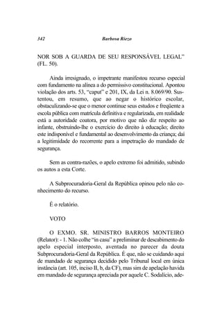 342                           Barbosa Riezo


NOR SOB A GUARDA DE SEU RESPONSÁVEL LEGAL”
(FL. 50).

      Ainda irresignado, o impetrante manifestou recurso especial
com fundamento na alínea a do permissivo constitucional. Apontou
violação dos arts. 53, “caput” e 201, IX, da Lei n. 8.069/90. Sus-
tentou, em resumo, que ao negar o histórico escolar,
obstaculizando-se que o menor continue seus estudos e freqüente a
escola pública com matrícula definitiva e regularizada, em realidade
está a autoridade coatora, por motivo que não diz respeito ao
infante, obstruindo-lhe o exercício do direito à educação; direito
este indisponível e fundamental ao desenvolvimento da criança; daí
a legitimidade do recorrente para a impetração do mandado de
segurança.

     Sem as contra-razões, o apelo extremo foi admitido, subindo
os autos a esta Corte.

     A Subprocuradoria-Geral da República opinou pelo não co-
nhecimento do recurso.

      É o relatório.

      VOTO

      O EXMO. SR. MINISTRO BARROS MONTEIRO
(Relator): - 1. Não colhe “in casu” a preliminar de descabimento do
apelo especial interposto, aventada no parecer da douta
Subprocuradoria-Geral da República. É que, não se cuidando aqui
de mandado de segurança decidido pelo Tribunal local em única
instância (art. 105, inciso II, b, da CF), mas sim de apelação havida
em mandado de segurança apreciada por aquele C. Sodalício, ade-
 