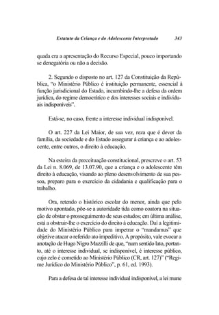 Estatuto da Criança e do Adolescente Interpretado           343


quada era a apresentação do Recurso Especial, pouco importando
se denegatória ou não a decisão.

      2. Segundo o disposto no art. 127 da Constituição da Repú-
blica, “o Ministério Público é instituição permanente, essencial à
função jurisdicional do Estado, incumbindo-lhe a defesa da ordem
jurídica, do regime democrático e dos interesses sociais e individu-
ais indisponíveis”.

     Está-se, no caso, frente a interesse individual indisponível.

     O art. 227 da Lei Maior, de sua vez, reza que é dever da
família, da sociedade e do Estado assegurar à criança e ao adoles-
cente, entre outros, o direito à educação.

      Na esteira da preceituação constitucional, prescreve o art. 53
da Lei n. 8.069, de 13.07.90, que a criança e o adolescente têm
direito à educação, visando ao pleno desenvolvimento de sua pes-
soa, preparo para o exercício da cidadania e qualificação para o
trabalho.

      Ora, retendo o histórico escolar do menor, ainda que pelo
motivo apontado, põe-se a autoridade tida como coatora na situa-
ção de obstar o prosseguimento de seus estudos; em última análise,
está a obstruir-lhe o exercício do direito à educação. Daí a legitimi-
dade do Ministério Público para impetrar o “mandamus” que
objetive atacar o referido ato impeditivo. A propósito, vale evocar a
anotação de Hugo Nigro Mazzilli de que, “num sentido lato, portan-
to, até o interesse individual, se indisponível, é interesse público,
cujo zelo é cometido ao Ministério Público (CR, art. 127)” (“Regi-
me Jurídico do Ministério Público”, p. 61, ed. 1993).

     Para a defesa de tal interesse individual indisponível, a lei mune
 