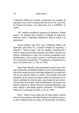 344                           Barbosa Riezo


o Ministério Público do remédio constitucional do mandado de
segurança, como vem às expressas previsto no art. 201, inciso IX,
do Estatuto da Criança e do Adolescente (Lei n. 8.069/90), “in
verbis”:

      “IX - impetrar mandado de segurança, de injunção e “habeas
corpus”, em qualquer juízo, instância ou tribunal, na defesa dos
interesses sociais e individuais indisponíveis afetos à criança e ao
adolescente”.

      Escreve Roberto João Elias “que o Ministério Público está
legitimado, pelo inciso IX, a impetrar mandado de segurança, e
injunção e “habeas corpus”, que são medidas constitucionais e
céleres, sempre que periclitar quaisquer dos direitos inerentes aos
menores. Indisponíveis, a rigor, são os direitos consagrados como
fundamentais, e, sem os quais, a criança e o adolescente não pode-
rão se desenvolver plenamente” (“Comentários ao Estatuto da Cri-
ança e do Adolescente”, p. 180, ed. 1994).

       Hugo Nigro Mazzilli, acima mencionado, conclui “que as fun-
ções institucionais do Ministério Público devem ser iluminadas pelo
zelo de um interesse social ou individual indisponível, ou então, pelo
zelo de um interesse difuso ou coletivo. Sua atuação processual
dependerá ora da natureza do objeto jurídico da demanda, ora se
ligará à qualidade de uma das partes, quer porque de seus interes-
ses não possam elas dispor, senão limitadamente, quer porque seus
titulares padecem de alguma forma de acentuada deficiência, que
torna exigível a intervenção protetiva ministerial” (“O Ministério
Público na Constituição de 1988”, p. 99, ed. 1989).

       Esta C. Quarta Turma, ainda que de modo indireto, admitiu
tratar-se de um interesse individual indisponível a hipótese de recu-
sa, pelo estabelecimento de ensino, de fornecimento do histórico
 