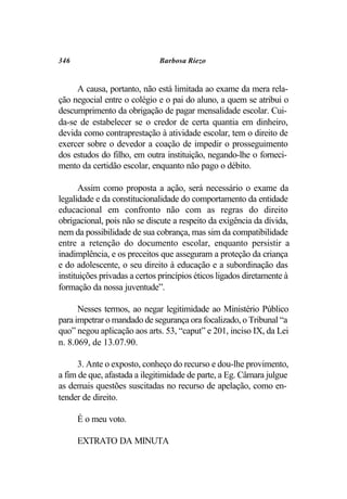 346                           Barbosa Riezo


     A causa, portanto, não está limitada ao exame da mera rela-
ção negocial entre o colégio e o pai do aluno, a quem se atribui o
descumprimento da obrigação de pagar mensalidade escolar. Cui-
da-se de estabelecer se o credor de certa quantia em dinheiro,
devida como contraprestação à atividade escolar, tem o direito de
exercer sobre o devedor a coação de impedir o prosseguimento
dos estudos do filho, em outra instituição, negando-lhe o forneci-
mento da certidão escolar, enquanto não pago o débito.

       Assim como proposta a ação, será necessário o exame da
legalidade e da constitucionalidade do comportamento da entidade
educacional em confronto não com as regras do direito
obrigacional, pois não se discute a respeito da exigência da dívida,
nem da possibilidade de sua cobrança, mas sim da compatibilidade
entre a retenção do documento escolar, enquanto persistir a
inadimplência, e os preceitos que asseguram a proteção da criança
e do adolescente, o seu direito à educação e a subordinação das
instituições privadas a certos princípios éticos ligados diretamente à
formação da nossa juventude”.

      Nesses termos, ao negar legitimidade ao Ministério Público
para impetrar o mandado de segurança ora focalizado, o Tribunal “a
quo” negou aplicação aos arts. 53, “caput” e 201, inciso IX, da Lei
n. 8.069, de 13.07.90.

      3. Ante o exposto, conheço do recurso e dou-lhe provimento,
a fim de que, afastada a ilegitimidade de parte, a Eg. Câmara julgue
as demais questões suscitadas no recurso de apelação, como en-
tender de direito.

      É o meu voto.

      EXTRATO DA MINUTA
 