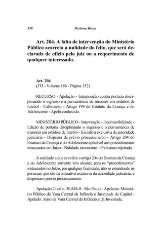 348                           Barbosa Riezo



    Art. 204. A falta de intervenção do Ministério
Público acarreta a nulidade do feito, que será de-
clarada de ofício pelo juiz ou a requerimento de
qualquer interessado.



      Art. 204
      (JTJ - Volume 186 - Página 152)

     RECURSO - Apelação - Interposição contra portaria disci-
plinando o ingresso e a permanência de menores em estádios de
futebol - Cabimento - Artigo 199 do Estatuto da Criança e do
Adolescente - Apelo conhecido.

      MINISTÉRIO PÚBLICO - Intervenção - Inadmissibilidade -
Edição de portaria disciplinando o ingresso e a permanência de
menores em estádios de futebol - Iniciativa exclusiva da autoridade
judiciária - Dispensa de prévio processamento - Artigo 204 do
Estatuto da Criança e do Adolescente aplicável aos procedimentos
instaurados em Juízo - Nulidade inexistente - Preliminar rejeitada.

      A nulidade a que se refere o artigo 204 do Estatuto da Criança
e do Adolescente somente tem alcance para os “procedimentos”
instaurados no Juízo, por qualquer finalidade, não se estendendo às
portarias, que são de iniciativa exclusiva da autoridade judiciária, e
dispensam prévio processamento.

     Apelação Cível n. 30.844-0 - São Paulo - Apelante: Ministé-
rio Público da Vara Central da Infância e Juventude da Capital -
Apelado: Juízo da Vara Central da Infância e da Juventude.
 