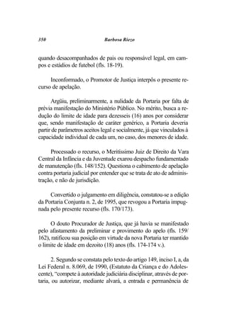 350                           Barbosa Riezo


quando desacompanhados de pais ou responsável legal, em cam-
pos e estádios de futebol (fls. 18-19).

     Inconformado, o Promotor de Justiça interpôs o presente re-
curso de apelação.

      Argüiu, preliminarmente, a nulidade da Portaria por falta de
prévia manifestação do Ministério Público. No mérito, busca a re-
dução do limite de idade para dezesseis (16) anos por considerar
que, sendo manifestação de caráter genérico, a Portaria deveria
partir de parâmetros aceitos legal e socialmente, já que vinculados à
capacidade individual de cada um, no caso, dos menores de idade.

     Processado o recurso, o Meritíssimo Juiz de Direito da Vara
Central da Infância e da Juventude exarou despacho fundamentado
de manutenção (fls. 148/152). Questiona o cabimento de apelação
contra portaria judicial por entender que se trata de ato de adminis-
tração, e não de jurisdição.

     Convertido o julgamento em diligência, constatou-se a edição
da Portaria Conjunta n. 2, de 1995, que revogou a Portaria impug-
nada pelo presente recurso (fls. 170/173).

     O douto Procurador de Justiça, que já havia se manifestado
pelo afastamento da preliminar e provimento do apelo (fls. 159/
162), ratificou sua posição em virtude da nova Portaria ter mantido
o limite de idade em dezoito (18) anos (fls. 174-174 v.).

      2. Segundo se constata pelo texto do artigo 149, inciso I, a, da
Lei Federal n. 8.069, de 1990, (Estatuto da Criança e do Adoles-
cente), “compete à autoridade judiciária disciplinar, através de por-
taria, ou autorizar, mediante alvará, a entrada e permanência de
 