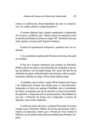 Estatuto da Criança e do Adolescente Interpretado       351


criança ou adolescente, desacompanhado dos pais ou responsá-
veis, em estádio, ginásio e campo desportivo”.

     O mesmo diploma legal, quando regulamenta a interposição
dos recursos, estabelece que “caberá recurso de apelação contra
as decisões proferidas com base no artigo 149”, deixando claro que
estão sujeitas a reexame pela Superior Instância.

     O apelo foi regularmente interposto e, portanto, deve ser co-
nhecido.

      3. Já a preliminar argüida pelo Promotor de Justiça não pode
ser acolhida.

      O fato de o Estatuto estabelecer que compete ao Ministério
Público oficiar em todos os procedimentos da competência da Jus-
tiça da Infância e da Juventude (artigo 201, inciso III) não lhe dá
atribuição de opinar, indiscriminada e previamente, sobre as regula-
mentações referidas no artigo 149 do citado diploma legal.

      A nulidade a que se refere o artigo 204 do Estatuto da Criança
e do Adolescente somente tem alcance para os “procedimentos’
instaurados no Juízo, por qualquer finalidade, não se estendendo,
por óbvio, às portarias, que são de iniciativa exclusiva da autorida-
de judiciária, e dispensam prévio processamento. Discordando de
seu teor, o Promotor de Justiça tem à disposição o recurso de
apelação, como acima explanado.

      E ainda que assim não fosse, o próprio Procurador de Justiça
ressaltou que o Ministério Público foi ouvido previamente sobre a
matéria em discussão, mesmo que a Portaria da Vara Central da
Infância e da Juventude tenha sido transmudada para Portaria Con-
junta.
 