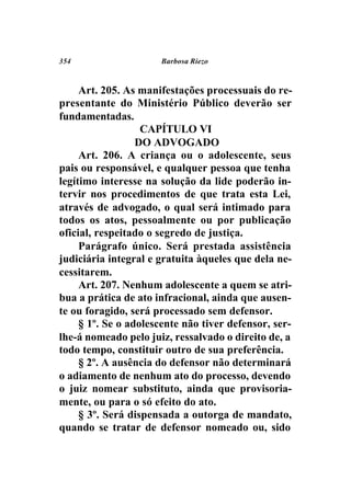 354                   Barbosa Riezo



     Art. 205. As manifestações processuais do re-
presentante do Ministério Público deverão ser
fundamentadas.
                   CAPÍTULO VI
                  DO ADVOGADO
     Art. 206. A criança ou o adolescente, seus
pais ou responsável, e qualquer pessoa que tenha
legítimo interesse na solução da lide poderão in-
tervir nos procedimentos de que trata esta Lei,
através de advogado, o qual será intimado para
todos os atos, pessoalmente ou por publicação
oficial, respeitado o segredo de justiça.
     Parágrafo único. Será prestada assistência
judiciária integral e gratuita àqueles que dela ne-
cessitarem.
     Art. 207. Nenhum adolescente a quem se atri-
bua a prática de ato infracional, ainda que ausen-
te ou foragido, será processado sem defensor.
     § 1º. Se o adolescente não tiver defensor, ser-
lhe-á nomeado pelo juiz, ressalvado o direito de, a
todo tempo, constituir outro de sua preferência.
     § 2º. A ausência do defensor não determinará
o adiamento de nenhum ato do processo, devendo
o juiz nomear substituto, ainda que provisoria-
mente, ou para o só efeito do ato.
     § 3º. Será dispensada a outorga de mandato,
quando se tratar de defensor nomeado ou, sido
 
