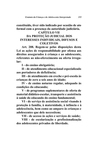 Estatuto da Criança e do Adolescente Interpretado   355



constituído, tiver sido indicado por ocasião de ato
formal com a presença da autoridade judiciária.
                   CAPÍTULO VII
          DA PROTEÇÃO JUDICIAL DOS
   INTERESSES INDIVIDUAIS, DIFUSOS E
                    COLETIVOS
     Art. 208. Regem-se pelas disposições desta
Lei as ações de responsabilidade por ofensa aos
direitos assegurados à criança e ao adolescente,
referentes ao não-oferecimento ou oferta irregu-
lar:
     I - do ensino obrigatório;
     II - de atendimento educacional especializado
aos portadores de deficiência;
     III - de atendimento em creche e pré-escola às
crianças de zero a seis anos de idade;
     IV - de ensino noturno regular, adequado às
condições do educando;
     V - de programas suplementares de oferta de
material didático-escolar, transporte e assistência
à saúde do educando do ensino fundamental;
     VI - de serviço de assistência social visando à
proteção à família, à maternidade, à infância e à
adolescência, bem como ao amparo às crianças e
adolescentes que dele necessitem;
     VII - de acesso às ações e serviços de saúde;
     VIII - de escolarização e profissionalização
dos adolescentes privados de liberdade.
 