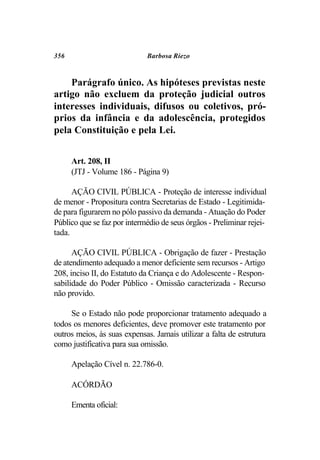 356                          Barbosa Riezo



    Parágrafo único. As hipóteses previstas neste
artigo não excluem da proteção judicial outros
interesses individuais, difusos ou coletivos, pró-
prios da infância e da adolescência, protegidos
pela Constituição e pela Lei.


      Art. 208, II
      (JTJ - Volume 186 - Página 9)

      AÇÃO CIVIL PÚBLICA - Proteção de interesse individual
de menor - Propositura contra Secretarias de Estado - Legitimida-
de para figurarem no pólo passivo da demanda - Atuação do Poder
Público que se faz por intermédio de seus órgãos - Preliminar rejei-
tada.

      AÇÃO CIVIL PÚBLICA - Obrigação de fazer - Prestação
de atendimento adequado a menor deficiente sem recursos - Artigo
208, inciso II, do Estatuto da Criança e do Adolescente - Respon-
sabilidade do Poder Público - Omissão caracterizada - Recurso
não provido.

     Se o Estado não pode proporcionar tratamento adequado a
todos os menores deficientes, deve promover este tratamento por
outros meios, às suas expensas. Jamais utilizar a falta de estrutura
como justificativa para sua omissão.

      Apelação Cível n. 22.786-0.

      ACÓRDÃO

      Ementa oficial:
 