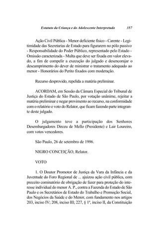 Estatuto da Criança e do Adolescente Interpretado        357


     Ação Civil Pública - Menor deficiente físico - Carente - Legi-
timidade das Secretarias de Estado para figurarem no pólo passivo
- Responsabilidade do Poder Público, representado pelo Estado -
Omissão caracterizada - Multa que deve ser fixada em valor eleva-
do, a fim de compelir a execução do julgado e desencorajar o
descumprimento do dever de ministrar o tratamento adequado ao
menor - Honorários do Perito fixados com moderação.

     Recurso desprovido, repelida a matéria preliminar.

      ACORDAM, em Sessão da Câmara Especial do Tribunal de
Justiça do Estado de São Paulo, por votação unânime, rejeitar a
matéria preliminar e negar provimento ao recurso, na conformidade
com o relatório e voto do Relator, que ficam fazendo parte integran-
te deste julgado.

    O julgamento teve a participação dos Senhores
Desembargadores Dirceu de Mello (Presidente) e Lair Loureiro,
com votos vencedores.

     São Paulo, 26 de setembro de 1996.

     NIGRO CONCEIÇÃO, Relator.

     VOTO

      1. O Doutor Promotor de Justiça da Vara da Infância e da
Juventude do Foro Regional de ... ajuizou ação civil pública, com
preceito cominatório de obrigação de fazer para proteção do inte-
resse individual do menor A. P., contra a Fazenda do Estado de São
Paulo e os Secretários de Estado do Trabalho e Promoção Social,
dos Negócios da Saúde e do Menor, com fundamento nos artigos
203, inciso IV; 208, inciso III; 227, § 1º, inciso II, da Constituição
 