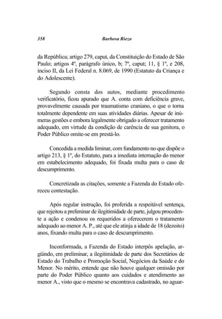358                           Barbosa Riezo


da República; artigo 279, caput, da Constituição do Estado de São
Paulo; artigos 4º, parágrafo único, b; 7º, caput; 11, § 1º, e 208,
inciso II, da Lei Federal n. 8.069, de 1990 (Estatuto da Criança e
do Adolescente).

      Segundo consta dos autos, mediante procedimento
verificatório, ficou apurado que A. conta com deficiência grave,
provavelmente causada por traumatismo craniano, o que o torna
totalmente dependente em suas atividades diárias. Apesar de inú-
meras gestões e embora legalmente obrigado a oferecer tratamento
adequado, em virtude da condição de carência de sua genitora, o
Poder Público omite-se em prestá-lo.

      Concedida a medida liminar, com fundamento no que dispõe o
artigo 213, § 1º, do Estatuto, para a imediata internação do menor
em estabelecimento adequado, foi fixada multa para o caso de
descumprimento.

     Concretizada as citações, somente a Fazenda do Estado ofe-
receu contestação.

      Após regular instrução, foi proferida a respeitável sentença,
que rejeitou a preliminar de ilegitimidade de parte, julgou proceden-
te a ação e condenou os requeridos a oferecerem o tratamento
adequado ao menor A. P., até que ele atinja a idade de 18 (dezoito)
anos, fixando multa para o caso de descumprimento.

     Inconformada, a Fazenda do Estado interpôs apelação, ar-
güindo, em preliminar, a ilegitimidade de parte dos Secretários de
Estado do Trabalho e Promoção Social, Negócios da Saúde e do
Menor. No mérito, entende que não houve qualquer omissão por
parte do Poder Público quanto aos cuidados e atendimento ao
menor A., visto que o mesmo se encontrava cadastrado, no aguar-
 